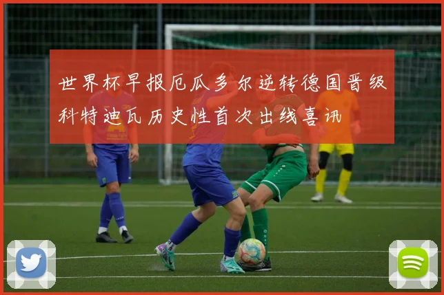 世界杯早报厄瓜多尔逆转德国晋级科特迪瓦历史性首次出线喜讯