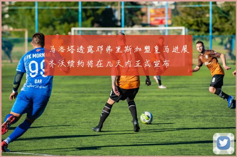 马洛塔透露邓弗里斯加盟皇马进展齐沃续约将在几天内正式宣布