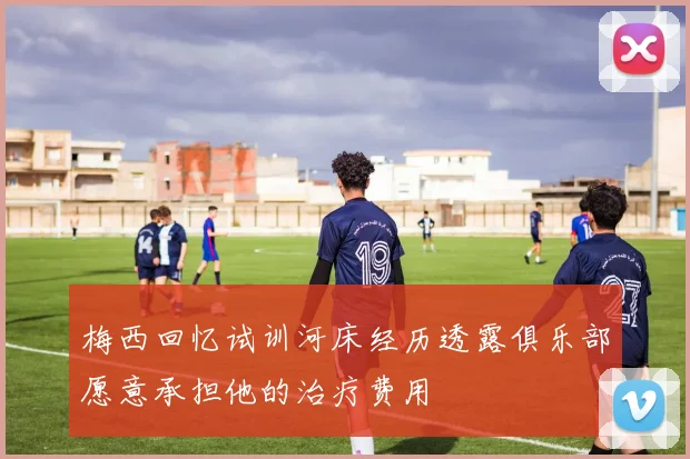 梅西回忆试训河床经历透露俱乐部愿意承担他的治疗费用