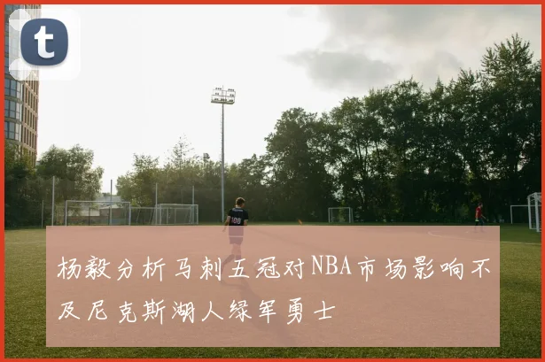 杨毅分析马刺五冠对NBA市场影响不及尼克斯湖人绿军勇士
