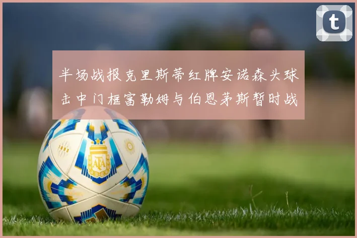 半场战报克里斯蒂红牌安诺森头球击中门框富勒姆与伯恩茅斯暂时战成平局