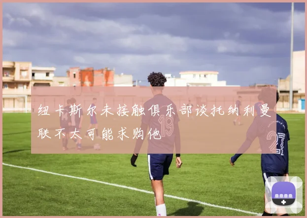 纽卡斯尔未接触俱乐部谈托纳利曼联不太可能求购他