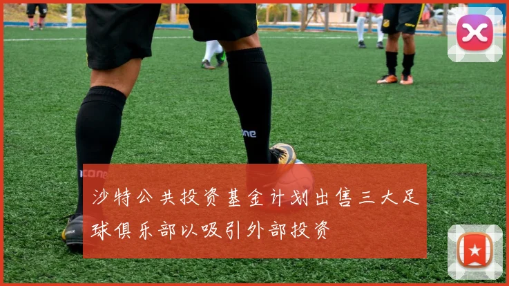 沙特公共投资基金计划出售三大足球俱乐部以吸引外部投资