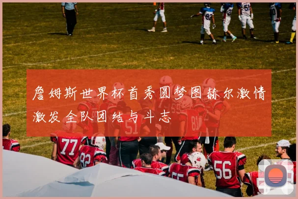 詹姆斯世界杯首秀圆梦图赫尔激情激发全队团结与斗志