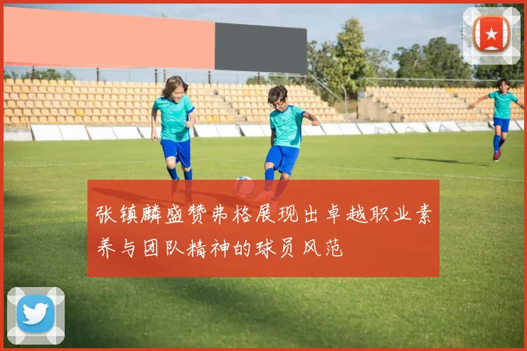 张镇麟盛赞弗格展现出卓越职业素养与团队精神的球员风范