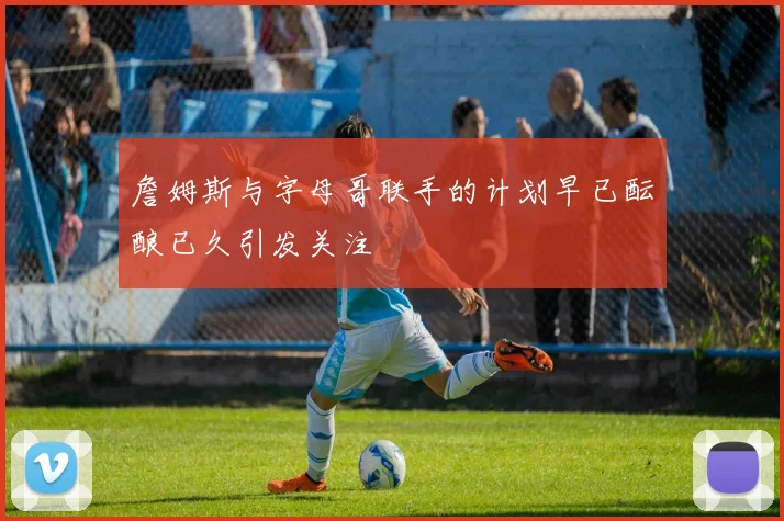 詹姆斯与字母哥联手的计划早已酝酿已久引发关注