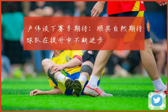 卢伟谈下赛季期待：顺其自然期待球队在提升中不断进步