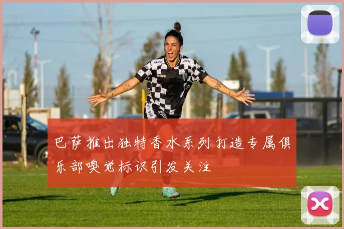 巴萨推出独特香水系列打造专属俱乐部嗅觉标识引发关注