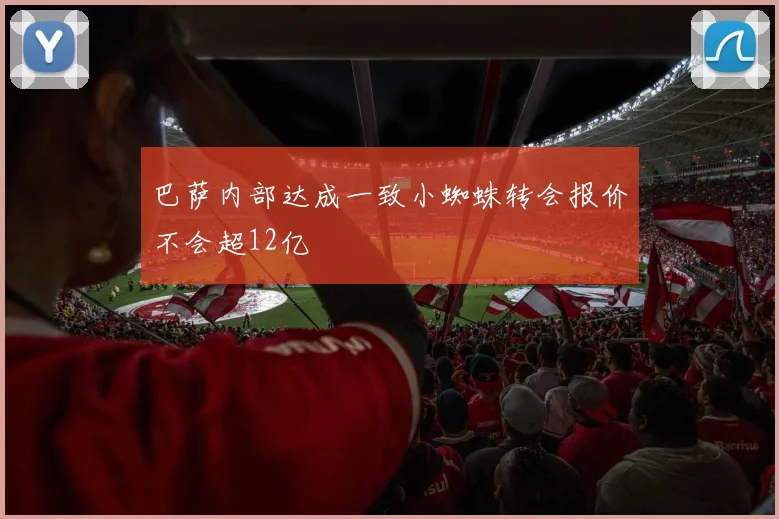 巴萨内部达成一致小蜘蛛转会报价不会超12亿
