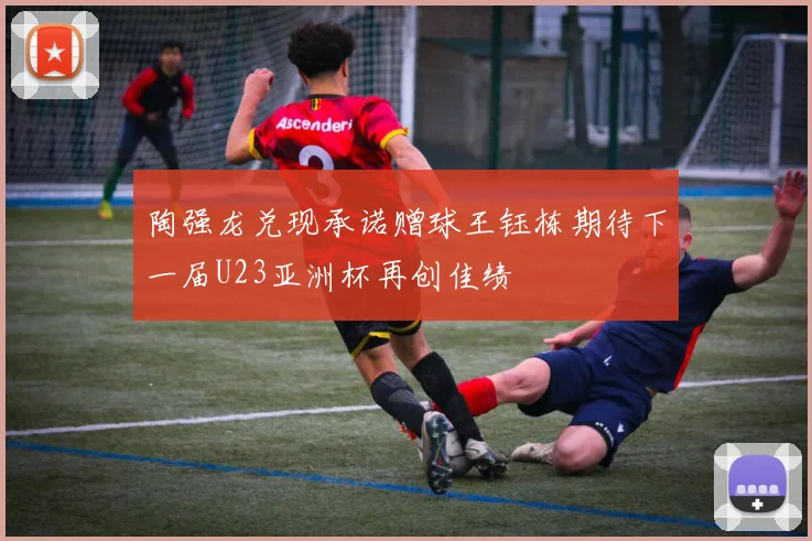 陶强龙兑现承诺赠球王钰栋期待下一届U23亚洲杯再创佳绩