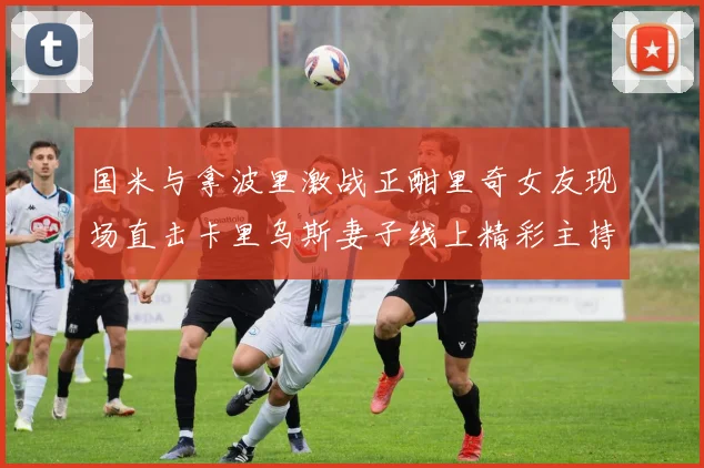国米与拿波里激战正酣里奇女友现场直击卡里乌斯妻子线上精彩主持