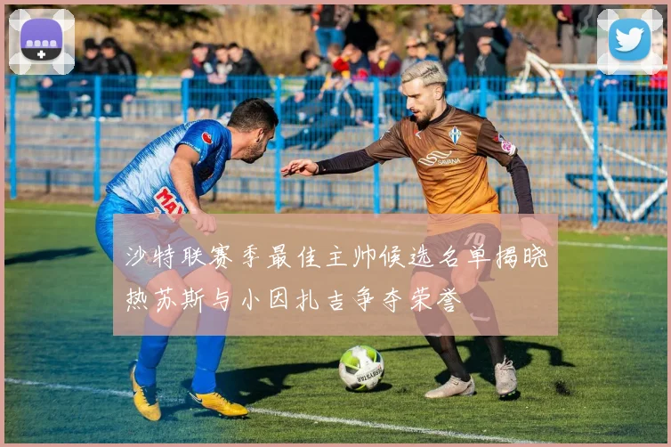 沙特联赛季最佳主帅候选名单揭晓热苏斯与小因扎吉争夺荣誉
