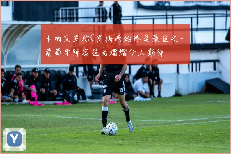 卡纳瓦罗称C罗梅西始终是最佳之一葡萄牙阵容星光熠熠令人期待