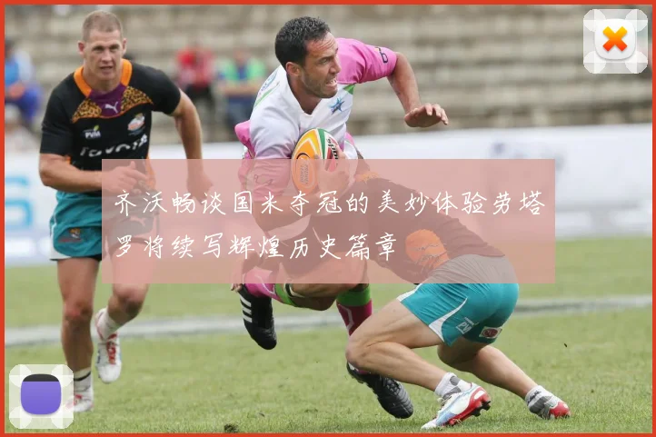 齐沃畅谈国米夺冠的美妙体验劳塔罗将续写辉煌历史篇章