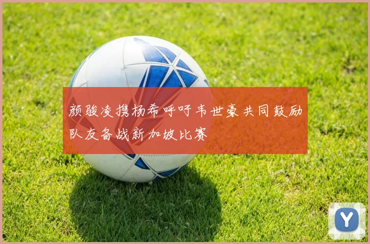 颜骏凌携杨希呼吁韦世豪共同鼓励队友备战新加坡比赛