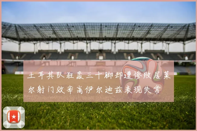 土耳其队狂轰三十脚却遭惨败居莱尔射门效率高伊尔迪兹表现失常