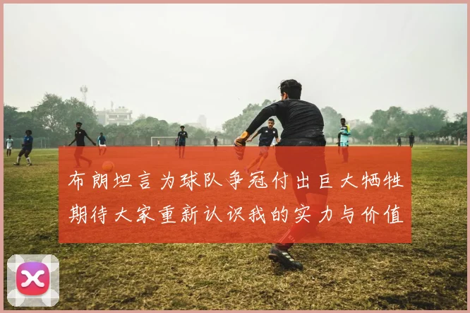 布朗坦言为球队争冠付出巨大牺牲期待大家重新认识我的实力与价值