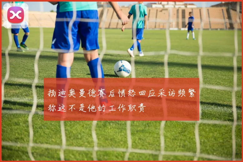 扬迪奥曼德赛后愤怒回应采访频繁称这不是他的工作职责