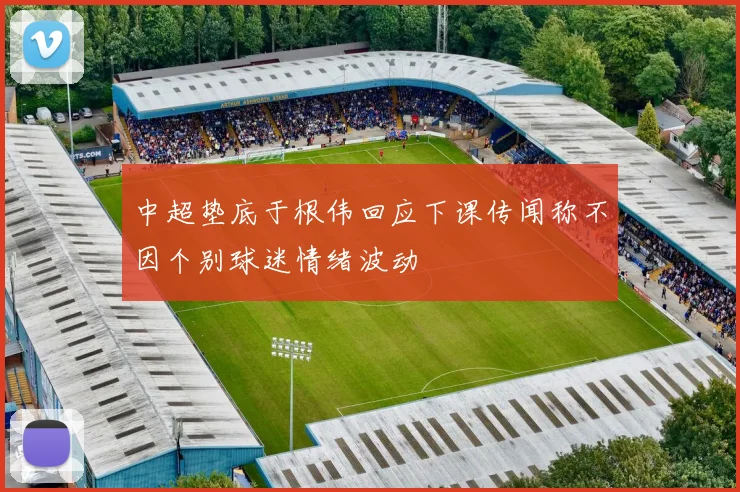 中超垫底于根伟回应下课传闻称不因个别球迷情绪波动